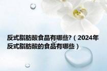 反式脂肪酸食品有哪些?（2024年反式脂肪酸的食品有哪些）
