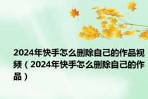 2024年快手怎么删除自己的作品视频（2024年快手怎么删除自己的作品）