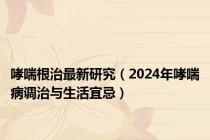 哮喘根治最新研究（2024年哮喘病调治与生活宜忌）