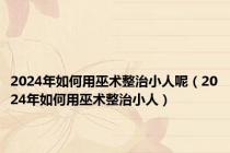 2024年如何用巫术整治小人呢（2024年如何用巫术整治小人）