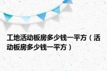 工地活动板房多少钱一平方（活动板房多少钱一平方）