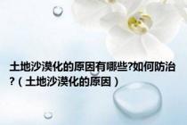 土地沙漠化的原因有哪些?如何防治?（土地沙漠化的原因）