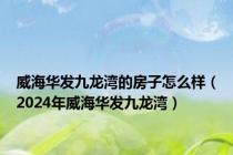 威海华发九龙湾的房子怎么样（2024年威海华发九龙湾）
