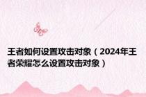 王者如何设置攻击对象（2024年王者荣耀怎么设置攻击对象）