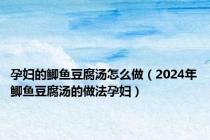 孕妇的鲫鱼豆腐汤怎么做（2024年鲫鱼豆腐汤的做法孕妇）