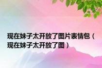 现在妹子太开放了图片表情包（现在妹子太开放了图）