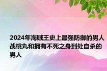 2024年海贼王史上最强防御的男人战桃丸和拥有不死之身到处自杀的男人