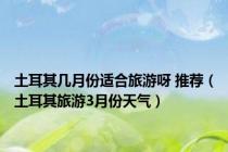 土耳其几月份适合旅游呀 推荐（土耳其旅游3月份天气）