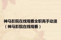 神马影院在线观看全职高手动漫（神马影院在线观看）