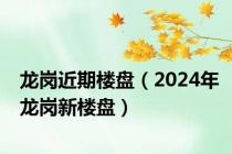 龙岗近期楼盘（2024年龙岗新楼盘）
