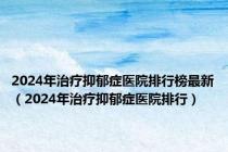 2024年治疗抑郁症医院排行榜最新（2024年治疗抑郁症医院排行）