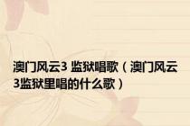 澳门风云3 监狱唱歌（澳门风云3监狱里唱的什么歌）