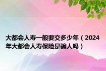 大都会人寿一般要交多少年（2024年大都会人寿保险是骗人吗）