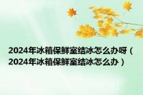 2024年冰箱保鲜室结冰怎么办呀（2024年冰箱保鲜室结冰怎么办）