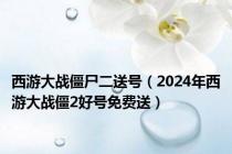 西游大战僵尸二送号（2024年西游大战僵2好号免费送）