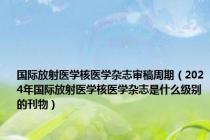 国际放射医学核医学杂志审稿周期（2024年国际放射医学核医学杂志是什么级别的刊物）