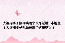 大连周水子机场离哪个火车站近- 本地宝（大连周水子机场离哪个火车站近）