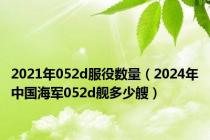 2021年052d服役数量（2024年中国海军052d舰多少艘）