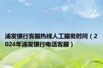 浦发银行客服热线人工服务时间（2024年浦发银行电话客服）
