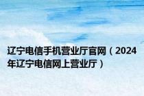 辽宁电信手机营业厅官网（2024年辽宁电信网上营业厅）