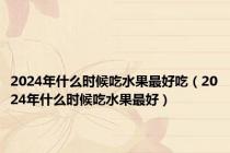 2024年什么时候吃水果最好吃（2024年什么时候吃水果最好）