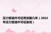 压力管道许可证有效期几年（2024年压力管道许可证查询）