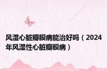 风湿心脏瓣膜病能治好吗（2024年风湿性心脏瓣膜病）