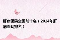 肝病医院全国前十名（2024年肝病医院排名）