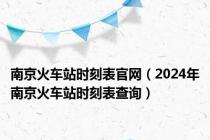 南京火车站时刻表官网（2024年南京火车站时刻表查询）