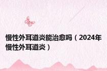 慢性外耳道炎能治愈吗（2024年慢性外耳道炎）