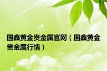国鑫黄金贵金属官网（国鑫黄金贵金属行情）