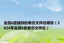 全民k歌储存的录音文件在哪里（2024年全民k歌录音文件在）