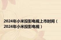 2024年小米投影电视上市时间（2024年小米投影电视）
