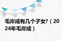 毛岸成有几个子女?（2024年毛岸成）