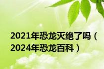 2021年恐龙灭绝了吗（2024年恐龙百科）