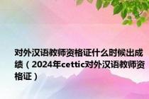 对外汉语教师资格证什么时候出成绩（2024年cettic对外汉语教师资格证）