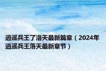 逍遥兵王了洛天最新篇章（2024年逍遥兵王落天最新章节）