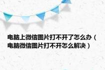 电脑上微信图片打不开了怎么办（电脑微信图片打不开怎么解决）