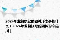 2024年监督执纪的四种形态是指什么（2024年监督执纪的四种形态是指）