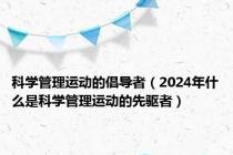 科学管理运动的倡导者（2024年什么是科学管理运动的先驱者）