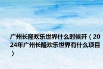 广州长隆欢乐世界什么时候开（2024年广州长隆欢乐世界有什么项目）