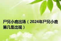 尸兄小鹿出场（2024年尸兄小鹿第几集出现）