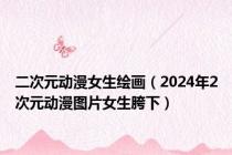二次元动漫女生绘画（2024年2次元动漫图片女生胯下）
