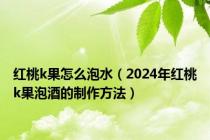 红桃k果怎么泡水（2024年红桃k果泡酒的制作方法）