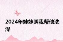 2024年妹妹叫我帮他洗澡