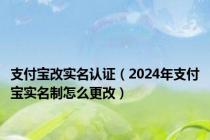 支付宝改实名认证（2024年支付宝实名制怎么更改）