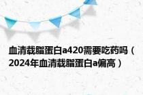 血清载脂蛋白a420需要吃药吗（2024年血清载脂蛋白a偏高）
