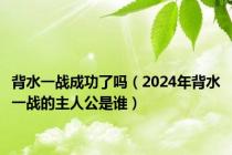 背水一战成功了吗（2024年背水一战的主人公是谁）