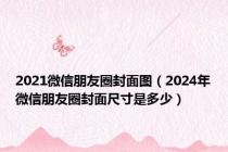 2021微信朋友圈封面图（2024年微信朋友圈封面尺寸是多少）