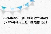 2024年遇见王沥川结局是什么样的（2024年遇见王沥川结局是什么）